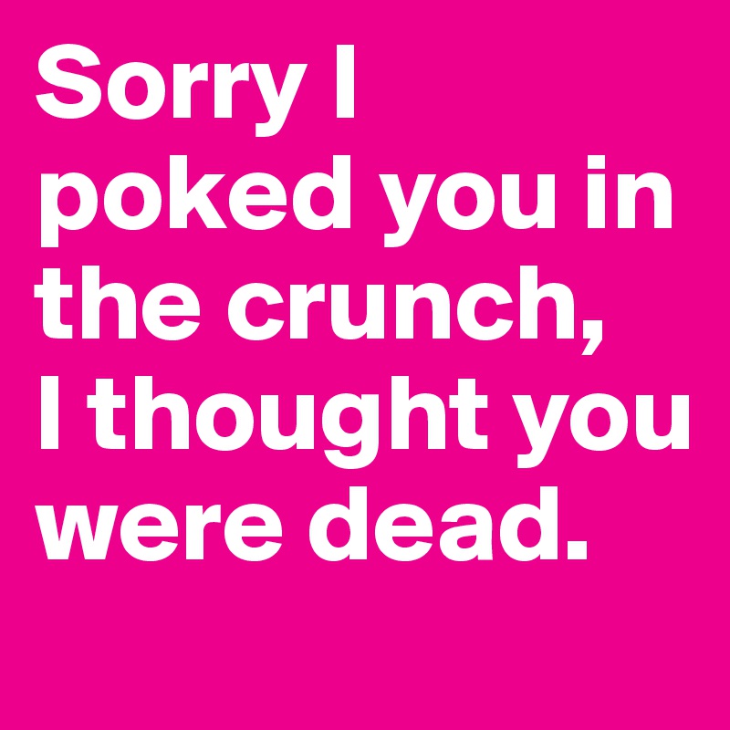 Sorry I poked you in the crunch, 
I thought you were dead.