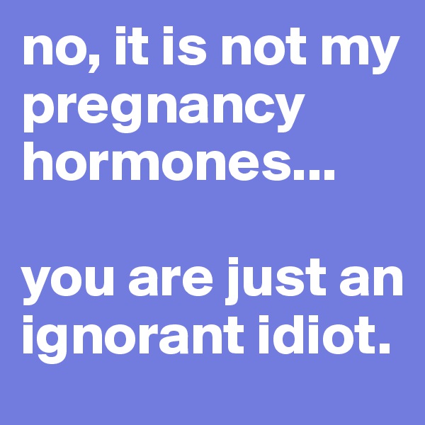no, it is not my pregnancy hormones...

you are just an ignorant idiot. 