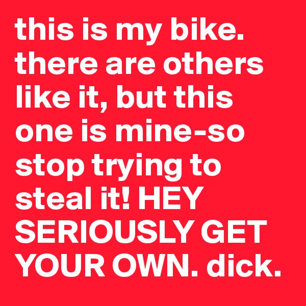 this is my bike. there are others like it, but this one is mine-so stop trying to steal it! HEY SERIOUSLY GET YOUR OWN. dick. 