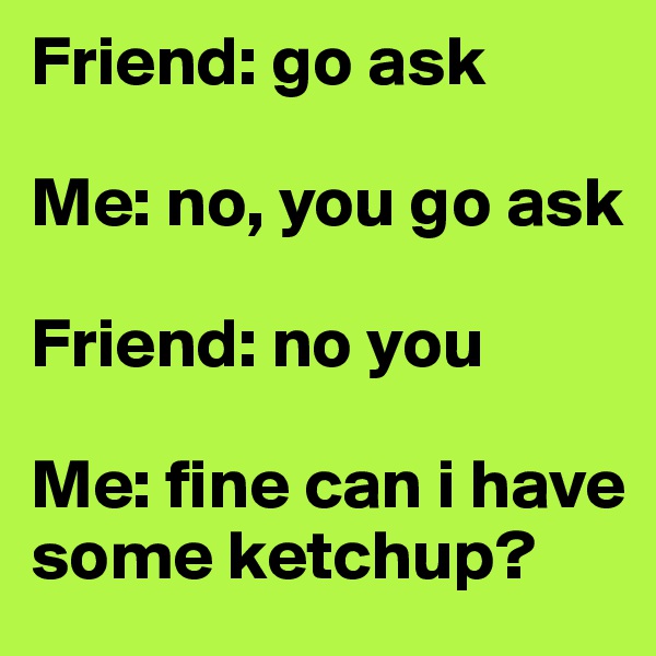 Friend: go ask 

Me: no, you go ask 

Friend: no you 

Me: fine can i have some ketchup?