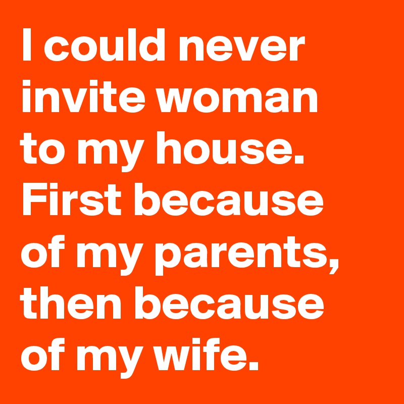 I could never invite woman to my house. 
First because of my parents, then because of my wife.