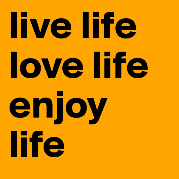 live life
love life
enjoy life