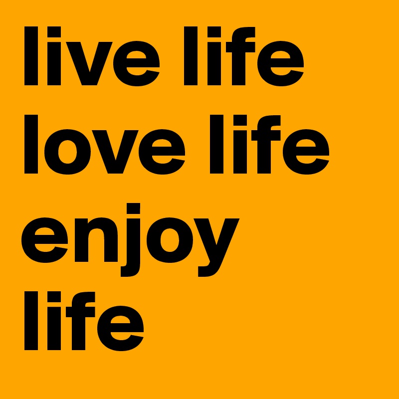 live life
love life
enjoy life
