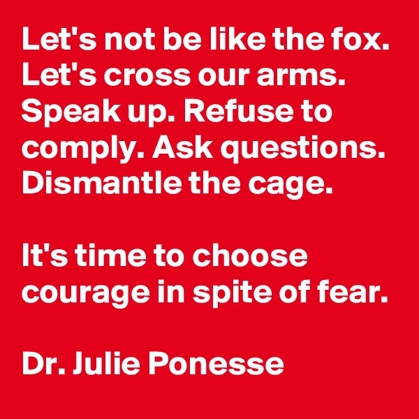 Let's not be like the fox. Let's cross our arms. Speak up. Refuse to comply. Ask questions. Dismantle the cage.

It's time to choose courage in spite of fear.

Dr. Julie Ponesse