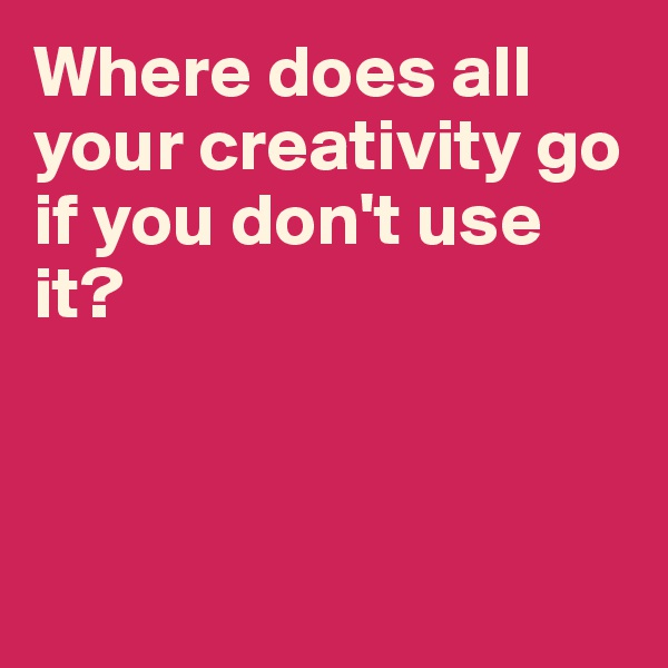 Where does all your creativity go if you don't use it?



