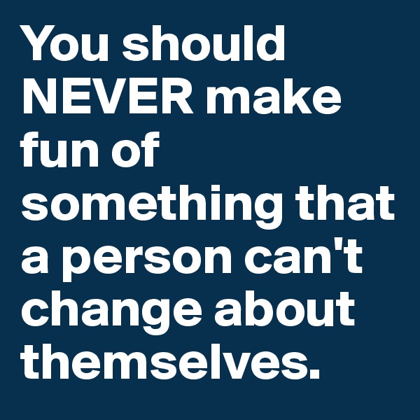 You should NEVER make fun of something that a person can't change about themselves.