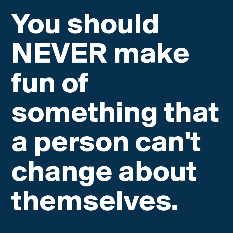 You should NEVER make fun of something that a person can't change about themselves.