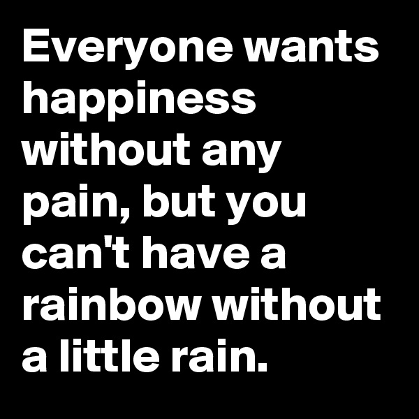 Everyone wants happiness without any pain, but you can't have a rainbow without a little rain.