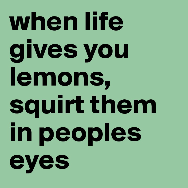 when life gives you lemons, squirt them in peoples eyes 