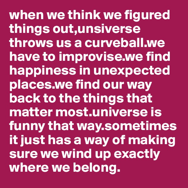 when we think we figured things out,unsiverse throws us a curveball.we have to improvise.we find happiness in unexpected places.we find our way back to the things that matter most.universe is funny that way.sometimes it just has a way of making sure we wind up exactly where we belong.