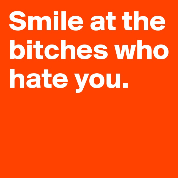 Smile at the bitches who hate you.

