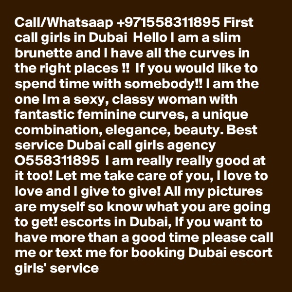 Call/Whatsaap +971558311895 First call girls in Dubai  Hello I am a slim brunette and I have all the curves in the right places !!  If you would like to spend time with somebody!! I am the one Im a sexy, classy woman with fantastic feminine curves, a unique combination, elegance, beauty. Best service Dubai call girls agency O558311895  I am really really good at it too! Let me take care of you, I love to love and I give to give! All my pictures are myself so know what you are going to get! escorts in Dubai, If you want to have more than a good time please call me or text me for booking Dubai escort girls' service 