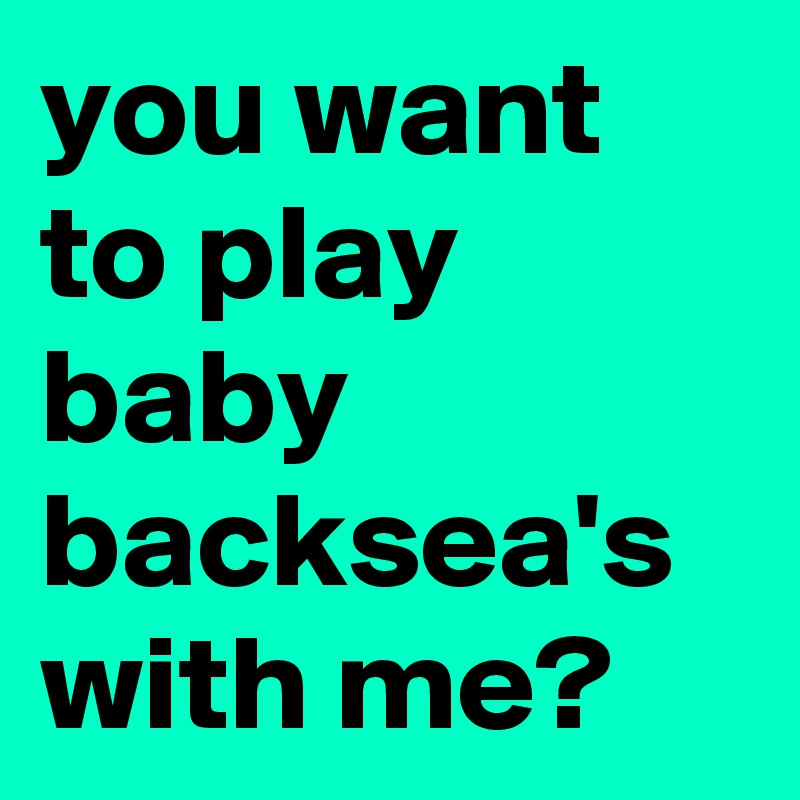 you want to play baby backsea's with me?