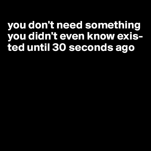 
you don't need something you didn't even know exis-ted until 30 seconds ago







