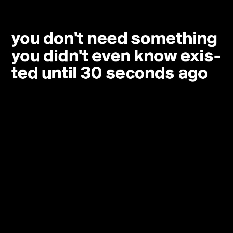 
you don't need something you didn't even know exis-ted until 30 seconds ago






