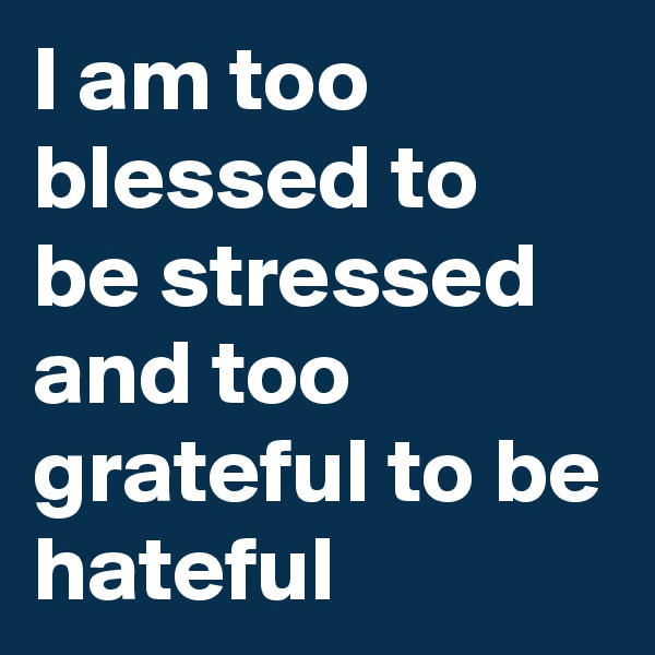 I am too blessed to be stressed and too grateful to be hateful