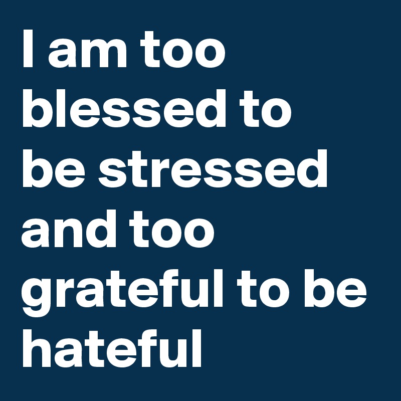 I am too blessed to be stressed and too grateful to be hateful