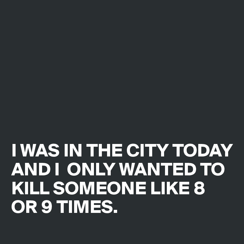 






I WAS IN THE CITY TODAY AND I  ONLY WANTED TO KILL SOMEONE LIKE 8 OR 9 TIMES.