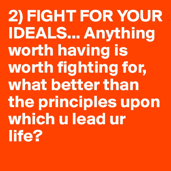 2) FIGHT FOR YOUR IDEALS... Anything worth having is worth fighting for, what better than the principles upon which u lead ur life?