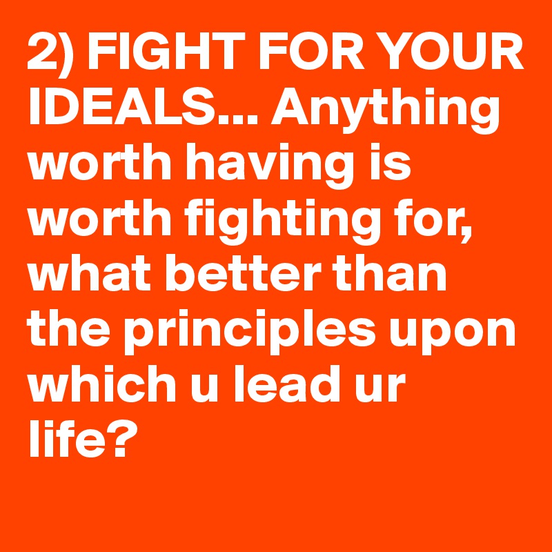2) FIGHT FOR YOUR IDEALS... Anything worth having is worth fighting for, what better than the principles upon which u lead ur life?