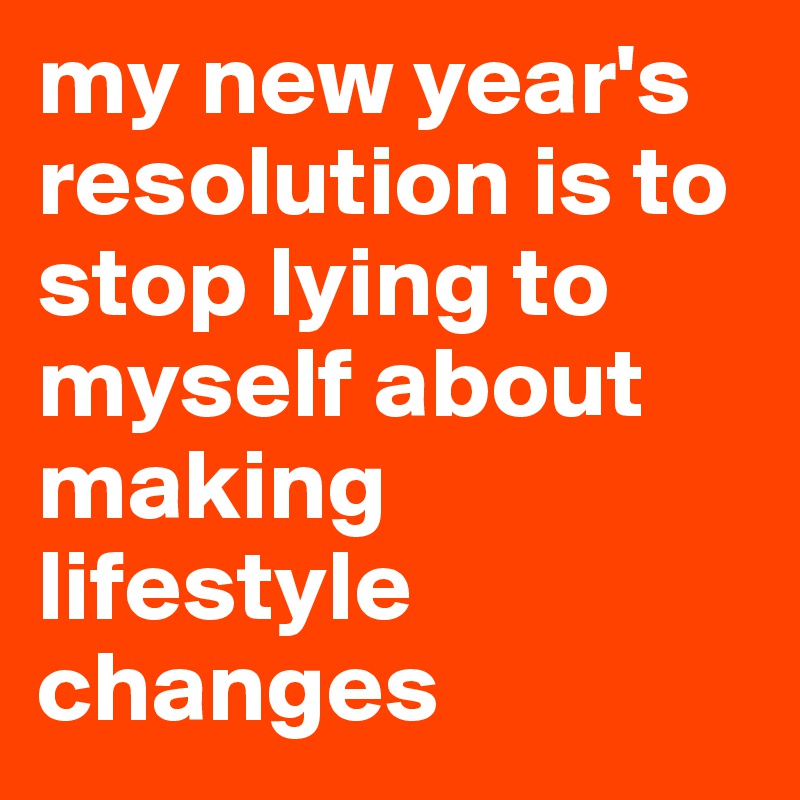 my new year's resolution is to stop lying to myself about making lifestyle changes