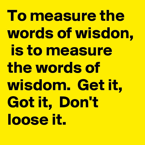 To measure the words of wisdon,  is to measure the words of wisdom.  Get it,  Got it,  Don't loose it. 