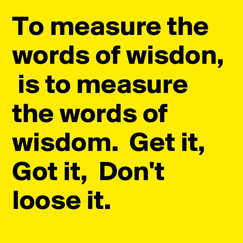 To measure the words of wisdon,  is to measure the words of wisdom.  Get it,  Got it,  Don't loose it. 