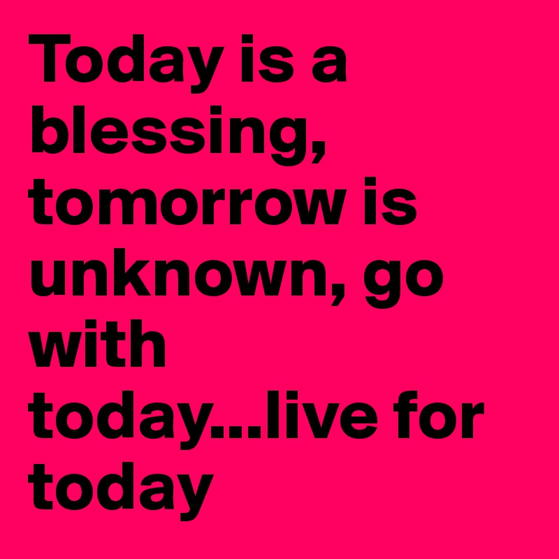 Today is a blessing, tomorrow is unknown, go with today...live for today
