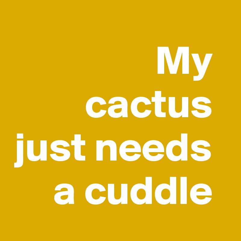 My 
cactus 
just needs 
a cuddle 
