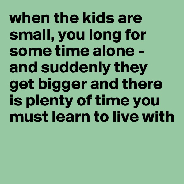 when the kids are small, you long for some time alone - and suddenly they get bigger and there is plenty of time you must learn to live with

