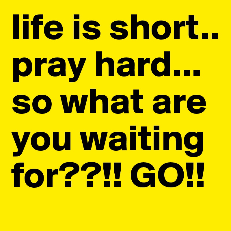 life is short.. 
pray hard... so what are you waiting for??!! GO!!
