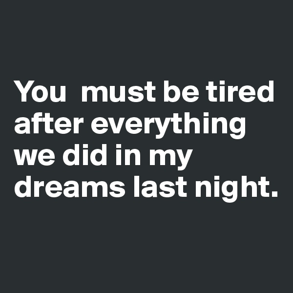 

You  must be tired after everything 
we did in my dreams last night.

