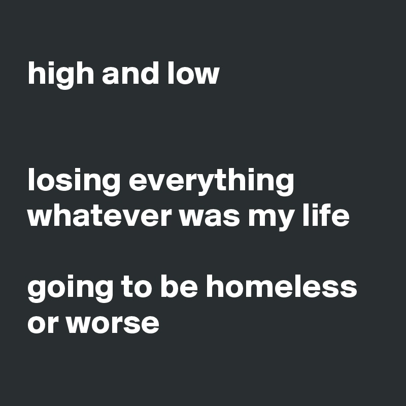 
 high and low


 losing everything 
 whatever was my life

 going to be homeless 
 or worse