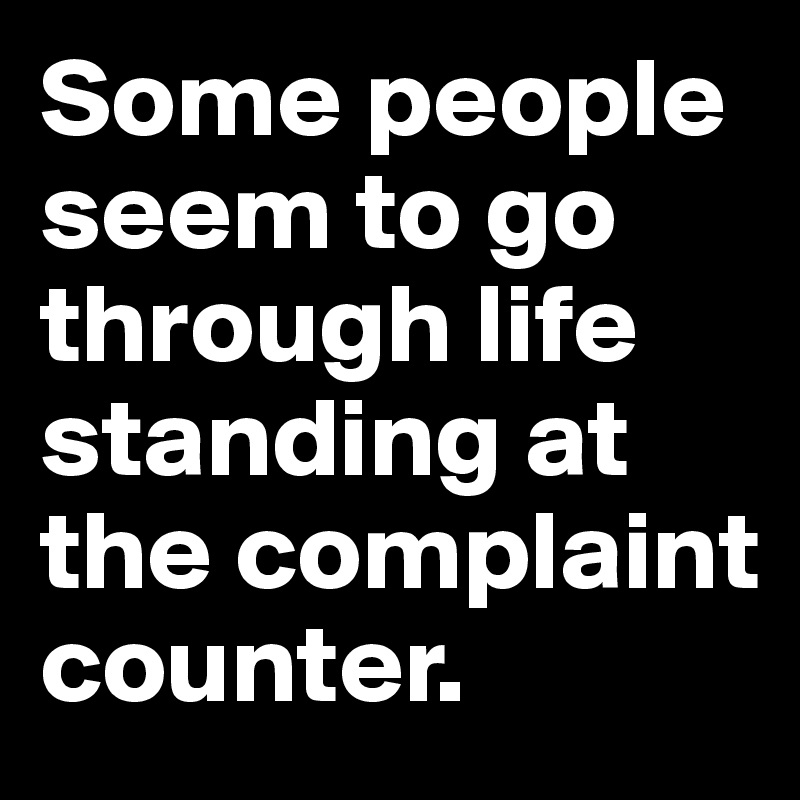 Some people seem to go through life standing at the complaint counter.