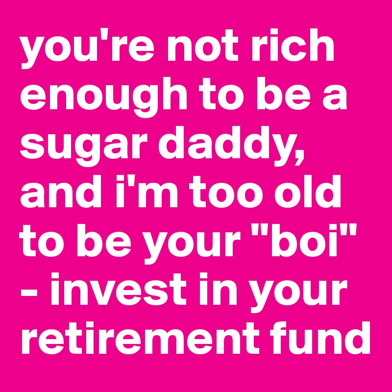 you're not rich enough to be a sugar daddy, and i'm too old to be your "boi" - invest in your retirement fund