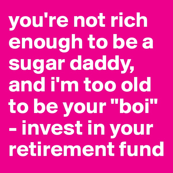 you're not rich enough to be a sugar daddy, and i'm too old to be your "boi" - invest in your retirement fund
