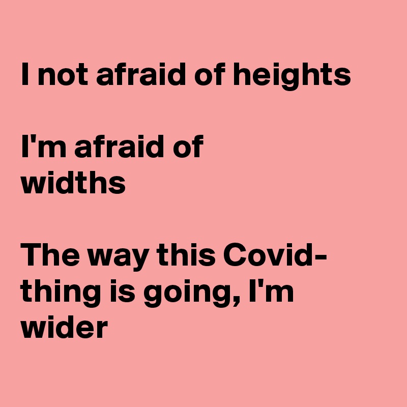 
I not afraid of heights

I'm afraid of 
widths

The way this Covid- thing is going, I'm 
wider
