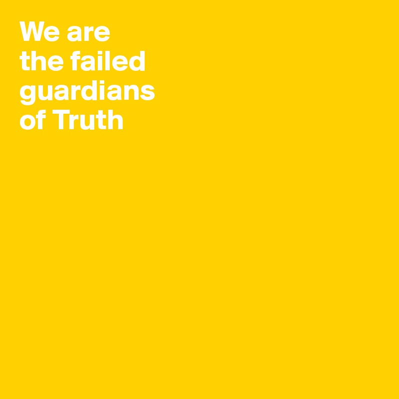 We are 
the failed 
guardians 
of Truth







