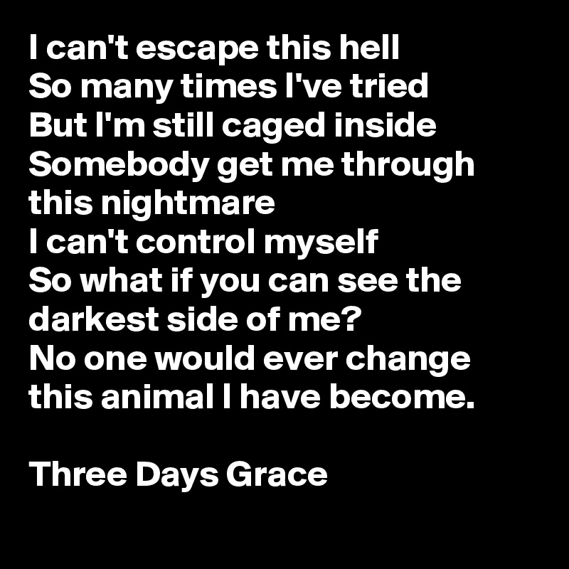 I can't escape this hell
So many times I've tried
But I'm still caged inside
Somebody get me through this nightmare
I can't control myself
So what if you can see the darkest side of me?
No one would ever change this animal I have become.

Three Days Grace
