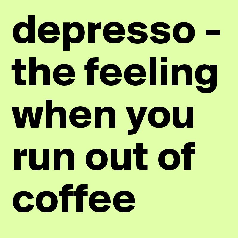 depresso - the feeling when you run out of coffee