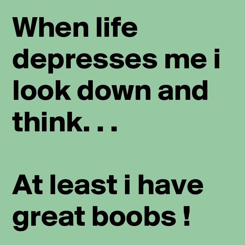 When life depresses me i look down and think. . . 

At least i have great boobs !