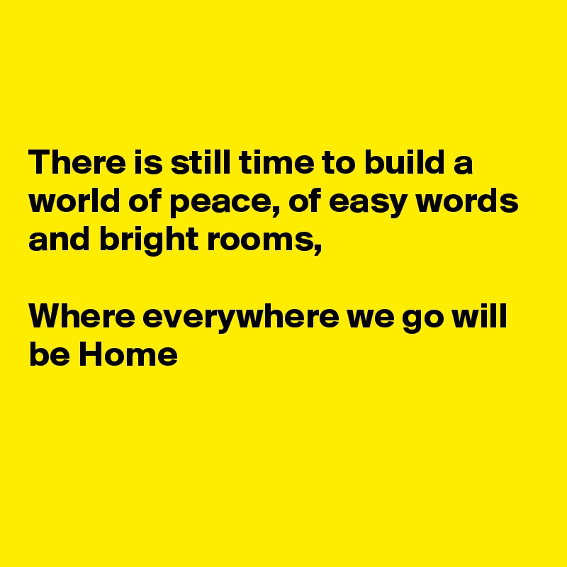 


There is still time to build a world of peace, of easy words and bright rooms, 

Where everywhere we go will be Home 



