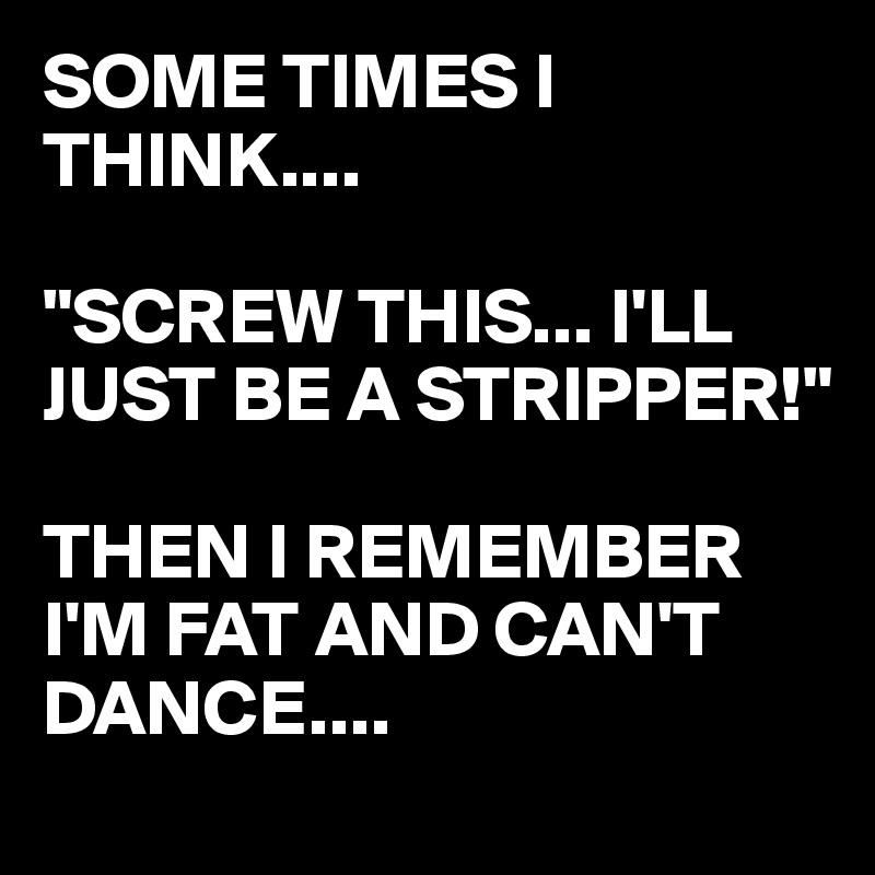 SOME TIMES I THINK....

"SCREW THIS... I'LL JUST BE A STRIPPER!"

THEN I REMEMBER I'M FAT AND CAN'T DANCE.... 