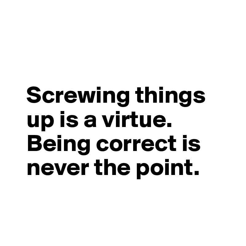 


   Screwing things
   up is a virtue. 
   Being correct is 
   never the point.

