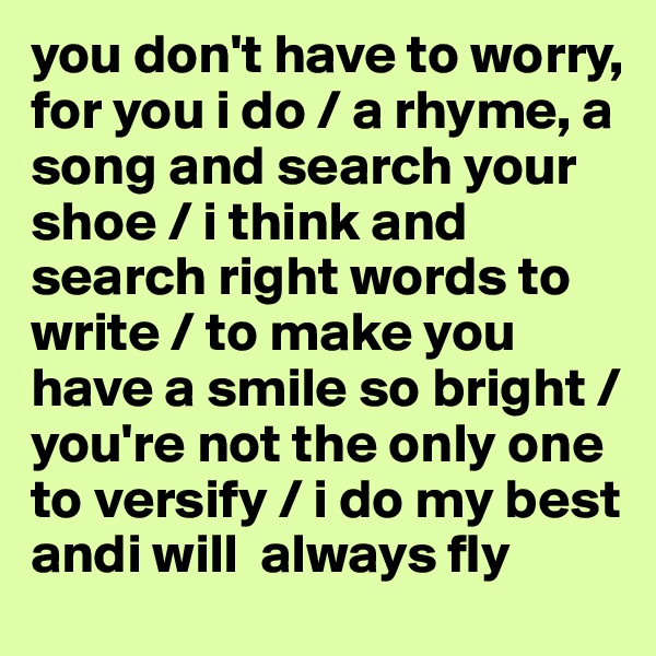 you don't have to worry, for you i do / a rhyme, a song and search your shoe / i think and search right words to write / to make you have a smile so bright / you're not the only one to versify / i do my best andi will  always fly