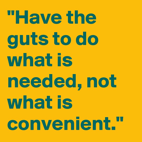 "Have the guts to do what is needed, not what is convenient."