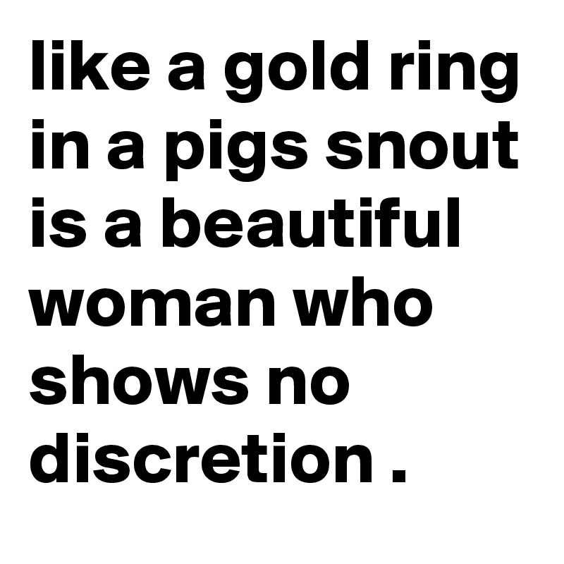 like a gold ring in a pigs snout is a beautiful woman who shows no discretion .