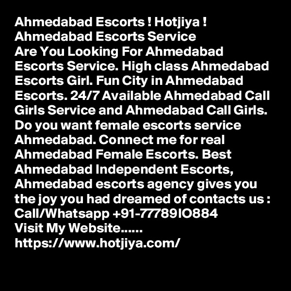 Ahmedabad Escorts ! Hotjiya ! Ahmedabad Escorts Service
Are You Looking For Ahmedabad Escorts Service. High class Ahmedabad Escorts Girl. Fun City in Ahmedabad Escorts. 24/7 Available Ahmedabad Call Girls Service and Ahmedabad Call Girls. Do you want female escorts service Ahmedabad. Connect me for real Ahmedabad Female Escorts. Best Ahmedabad Independent Escorts, Ahmedabad escorts agency gives you the joy you had dreamed of contacts us : Call/Whatsapp +91-77789IO884
Visit My Website...... https://www.hotjiya.com/
