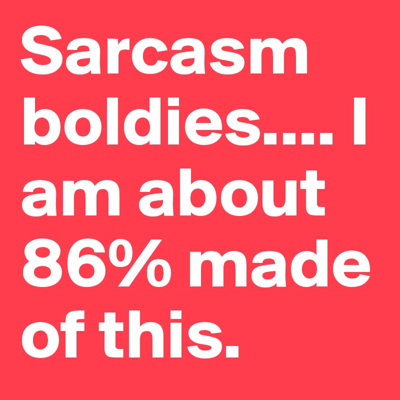 Sarcasm boldies.... I am about 86% made of this.