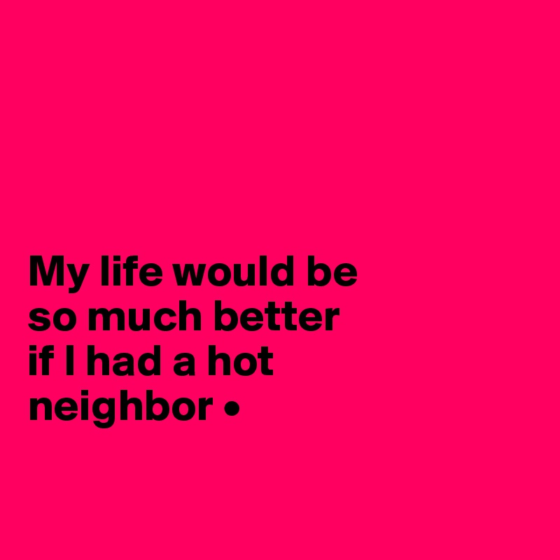 




My life would be
so much better
if I had a hot 
neighbor •

